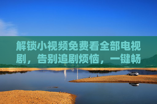 解锁小视频免费看全部电视剧，告别追剧烦恼，一键畅享海量经典与热门剧集