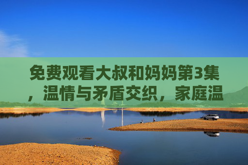 免费观看大叔和妈妈第3集，温情与矛盾交织，家庭温情与冲突的碰撞，这些剧情亮点不容错过