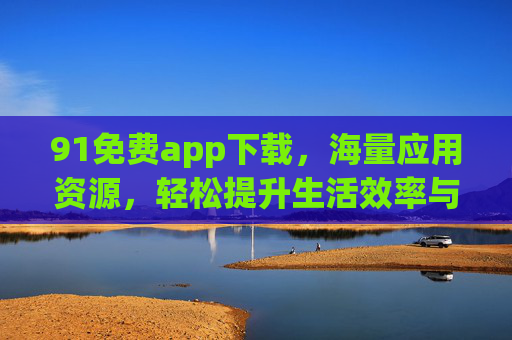 91免费app下载，海量应用资源，轻松提升生活效率与体验