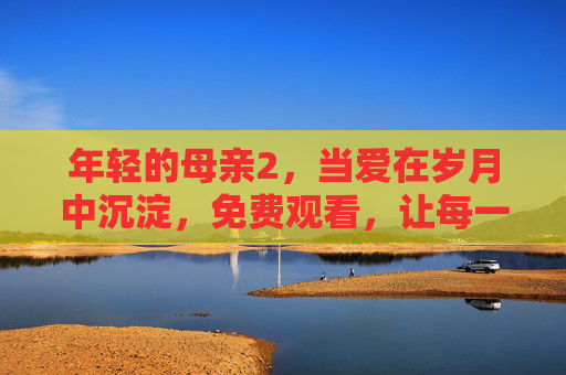 年轻的母亲2，当爱在岁月中沉淀，免费观看，让每一份母爱都被看见