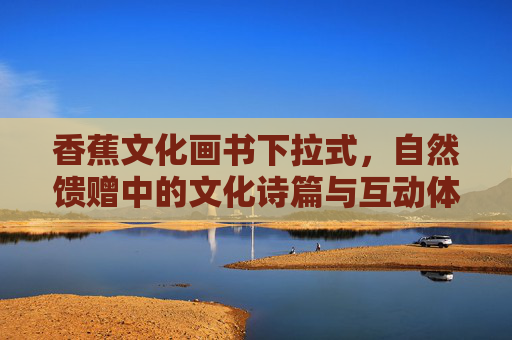 香蕉文化画书下拉式，自然馈赠中的文化诗篇与互动体验