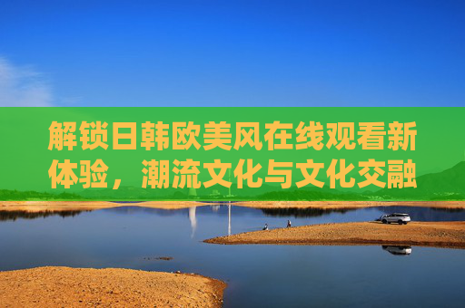 解锁日韩欧美风在线观看新体验，潮流文化与文化交融的便捷窗口