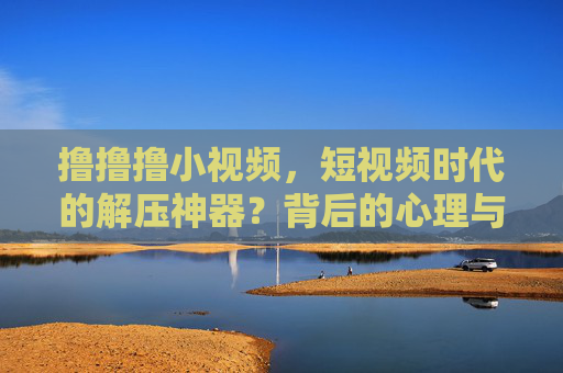 撸撸撸小视频，短视频时代的解压神器？背后的心理与消费逻辑探析