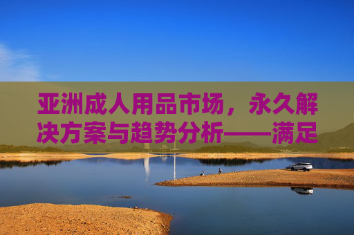 亚洲成人用品市场，永久解决方案与趋势分析——满足多元化需求的健康选择