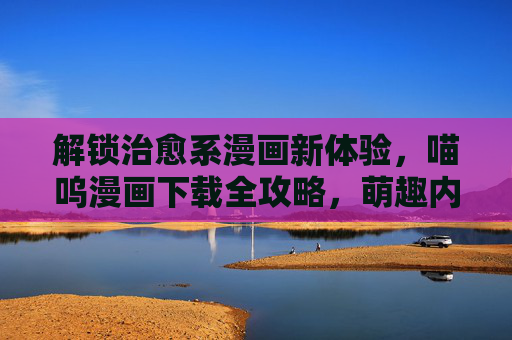 解锁治愈系漫画新体验，喵呜漫画下载全攻略，萌趣内容一键畅享！