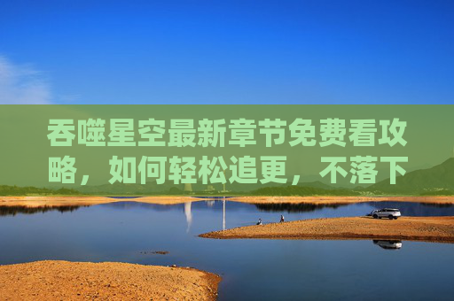 吞噬星空最新章节免费看攻略，如何轻松追更，不落下一集！