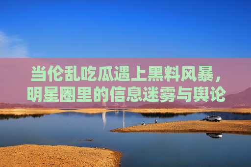 当伦乱吃瓜遇上黑料风暴，明星圈里的信息迷雾与舆论陷阱