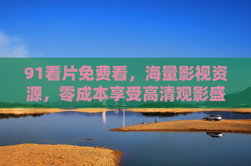 91看片免费看，海量影视资源，零成本享受高清观影盛宴
