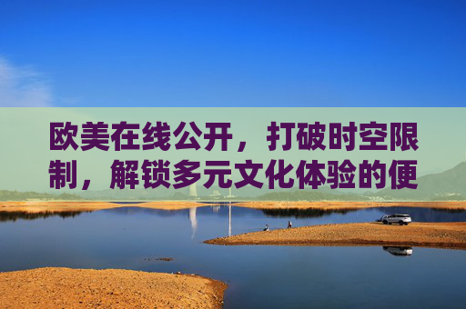欧美在线公开，打破时空限制，解锁多元文化体验的便捷通道