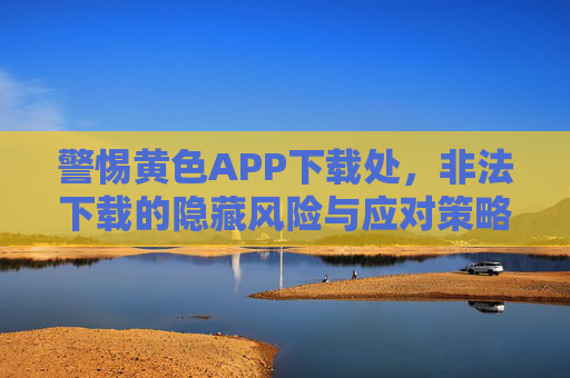 警惕黄色APP下载处，非法下载的隐藏风险与应对策略