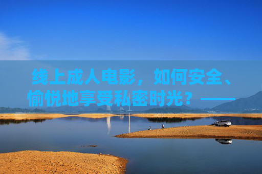 线上成人电影，如何安全、愉悦地享受私密时光？——一份关于选择与体验的指南