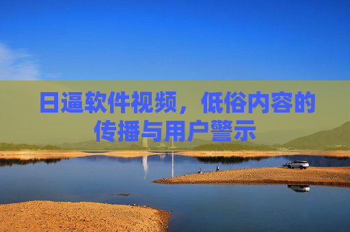 日逼软件视频，低俗内容的传播与用户警示