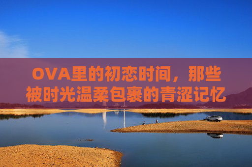 OVA里的初恋时间，那些被时光温柔包裹的青涩记忆