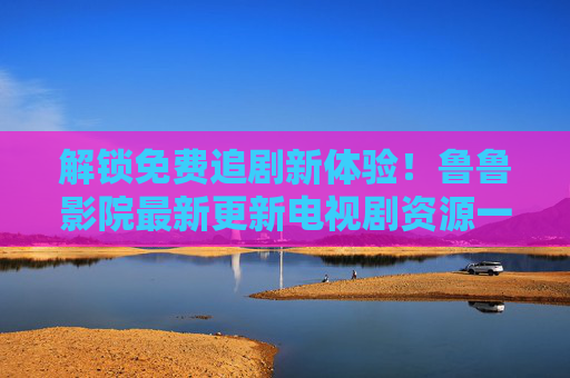 解锁免费追剧新体验！鲁鲁影院最新更新电视剧资源一览