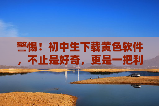 警惕！初中生下载黄色软件，不止是好奇，更是一把利刃刺向青春