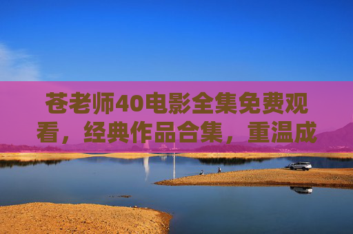 苍老师40电影全集免费观看，经典作品合集，重温成人电影经典魅力