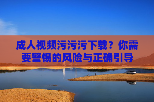 成人视频污污污下载？你需要警惕的风险与正确引导