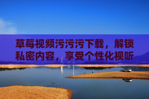 草莓视频污污污下载，解锁私密内容，享受个性化视听体验