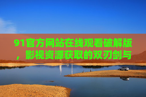 91官方网站在线观看破解版，影视资源获取的双刃剑与合法途径指南