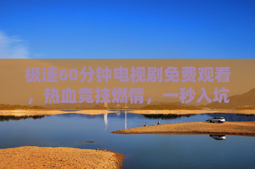 极速60分钟电视剧免费观看，热血竞技燃情，一秒入坑追剧新体验！