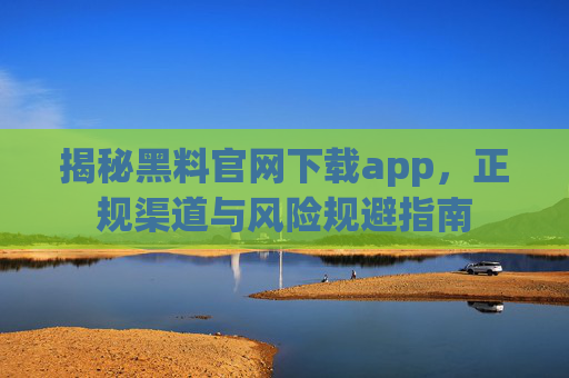 揭秘黑料官网下载app，正规渠道与风险规避指南