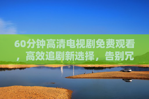 60分钟高清电视剧免费观看，高效追剧新选择，告别冗长等待的烦恼