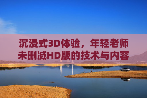 沉浸式3D体验，年轻老师未删减HD版的技术与内容解析