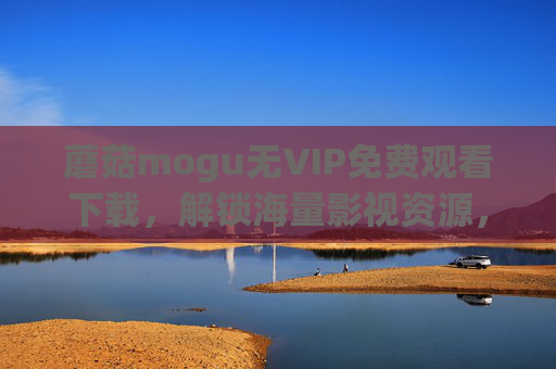 蘑菇mogu无VIP免费观看下载，解锁海量影视资源，告别付费限制的实用指南