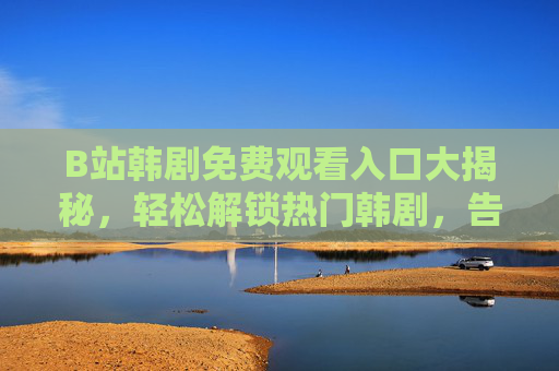 B站韩剧免费观看入口大揭秘，轻松解锁热门韩剧，告别追剧烦恼！