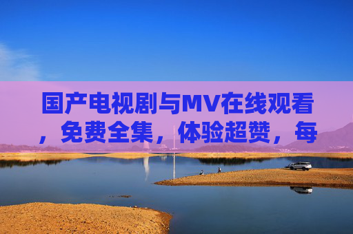 国产电视剧与MV在线观看，免费全集，体验超赞，每一部都值得细品