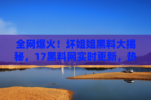 全网爆火！坏姐姐黑料大揭秘，17黑料网实时更新，热门吃瓜资源一应俱全！