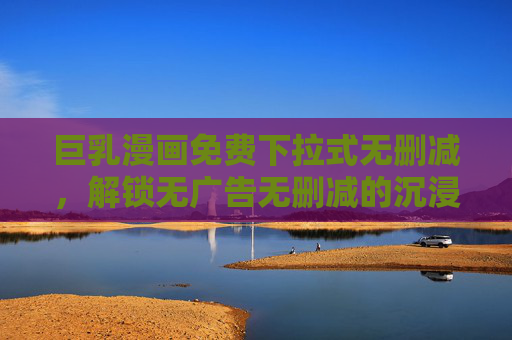 巨乳漫画免费下拉式无删减，解锁无广告无删减的沉浸式阅读体验