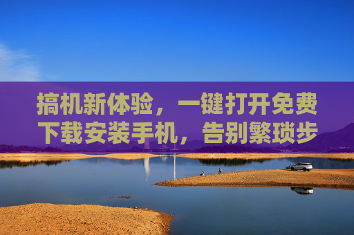 搞机新体验，一键打开免费下载安装手机，告别繁琐步骤！