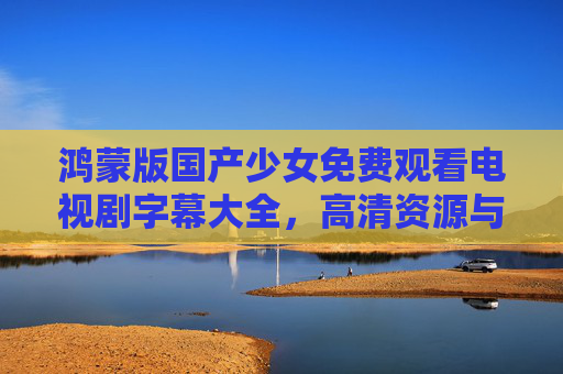 鸿蒙版国产少女免费观看电视剧字幕大全，高清资源与便捷观影指南
