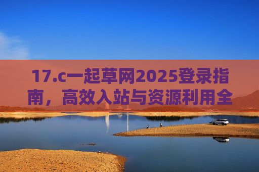 17.c一起草网2025登录指南，高效入站与资源利用全解析