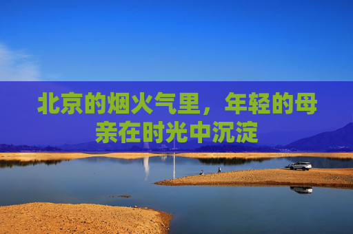北京的烟火气里，年轻的母亲在时光中沉淀