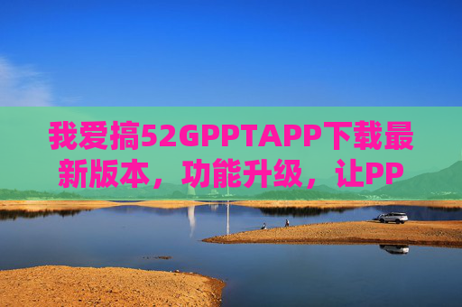 我爱搞52GPPTAPP下载最新版本，功能升级，让PPT制作更高效！