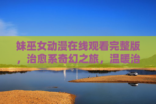 妹巫女动漫在线观看完整版，治愈系奇幻之旅，温暖治愈的亲情与魔法