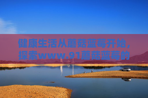 健康生活从蘑菇蓝莓开始，探索www.91蘑菇蓝莓的养生新体验