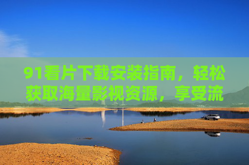 91看片下载安装指南，轻松获取海量影视资源，享受流畅观影体验