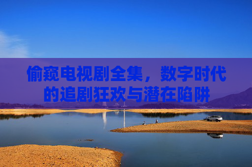 偷窥电视剧全集，数字时代的追剧狂欢与潜在陷阱