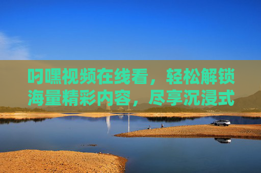 叼嘿视频在线看，轻松解锁海量精彩内容，尽享沉浸式观影乐趣