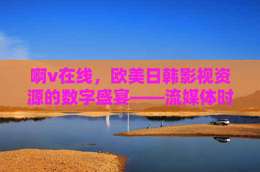 啊v在线，欧美日韩影视资源的数字盛宴——流媒体时代的跨文化视听探索