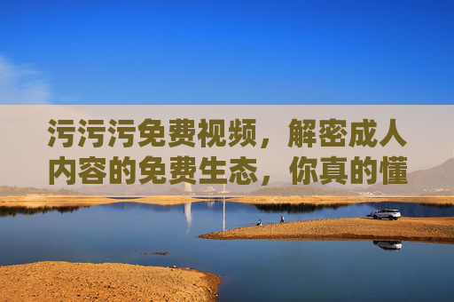 污污污免费视频，解密成人内容的免费生态，你真的懂吗？