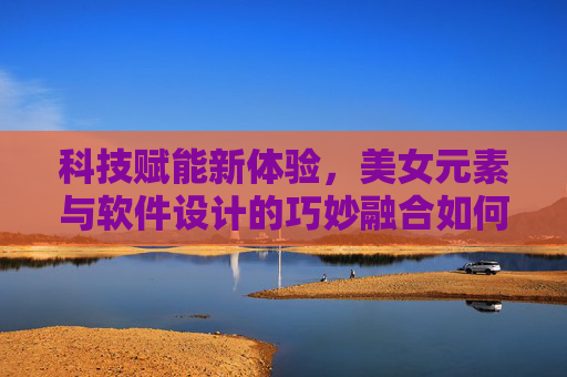 科技赋能新体验，美女元素与软件设计的巧妙融合如何提升用户交互？