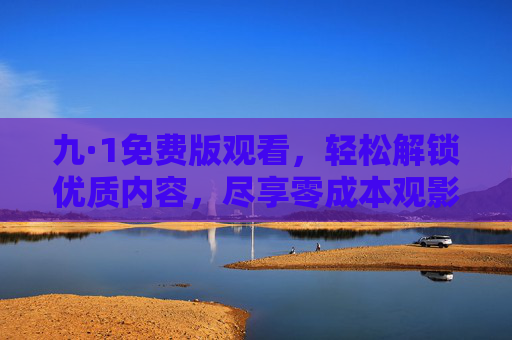 九·1免费版观看，轻松解锁优质内容，尽享零成本观影乐趣