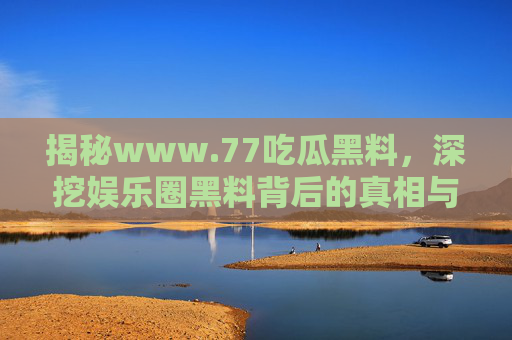 揭秘www.77吃瓜黑料，深挖娱乐圈黑料背后的真相与警示