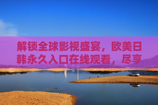 解锁全球影视盛宴，欧美日韩永久入口在线观看，尽享无限制高清资源