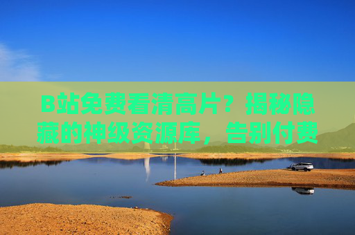 B站免费看清高片？揭秘隐藏的神级资源库，告别付费观影的坑！