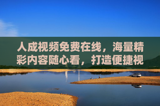 人成视频免费在线，海量精彩内容随心看，打造便捷视听新体验